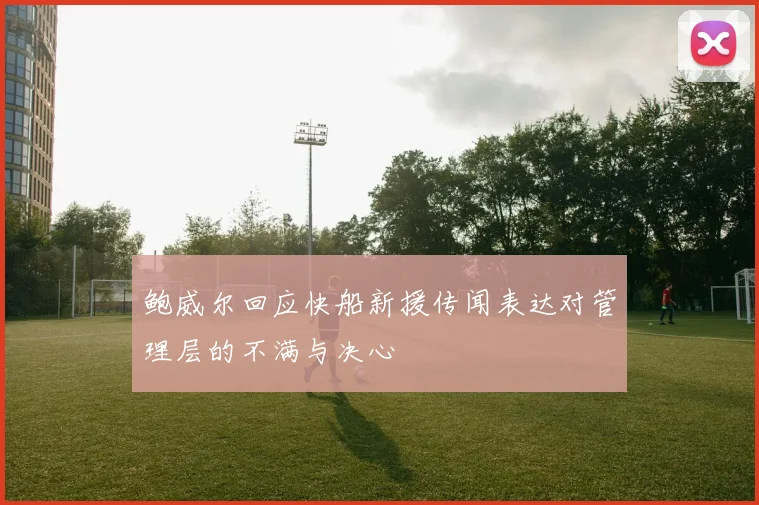 鲍威尔回应快船新援传闻表达对管理层的不满与决心