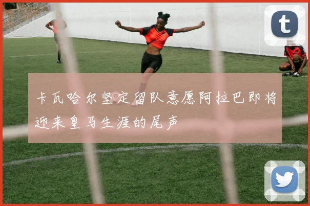 卡瓦哈尔坚定留队意愿阿拉巴即将迎来皇马生涯的尾声