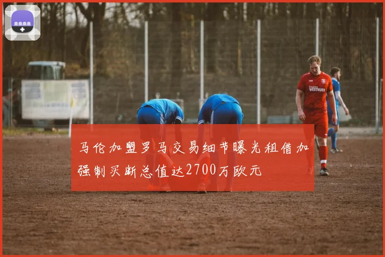 马伦加盟罗马交易细节曝光租借加强制买断总值达2700万欧元