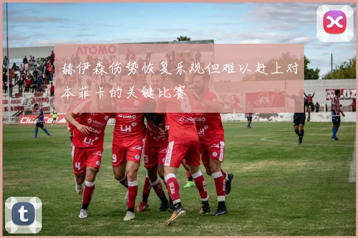 赫伊森伤势恢复乐观但难以赶上对本菲卡的关键比赛