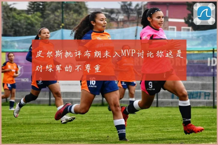 皮尔斯批评布朗未入MVP讨论称这是对绿军的不尊重