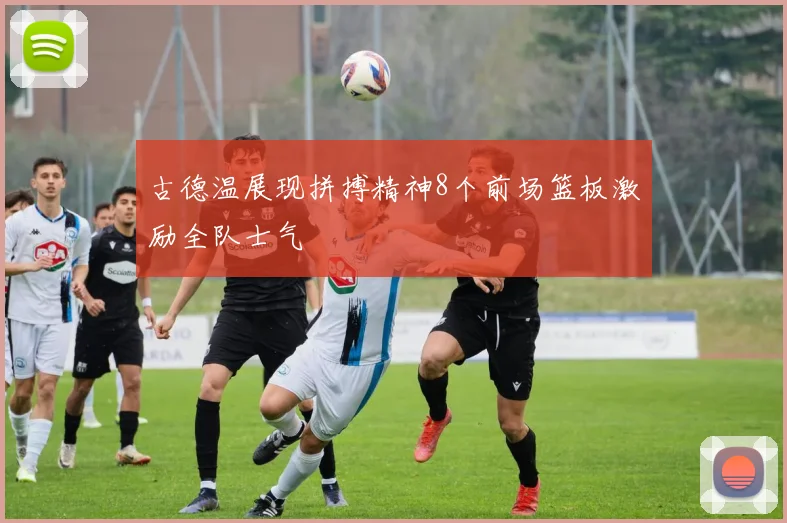 古德温展现拼搏精神8个前场篮板激励全队士气