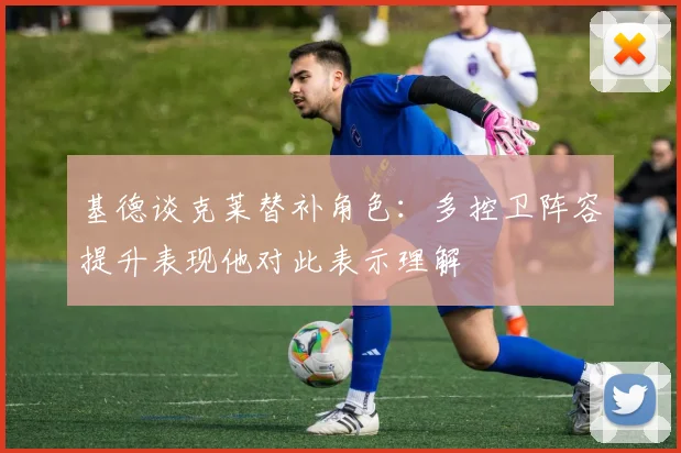 基德谈克莱替补角色：多控卫阵容提升表现他对此表示理解