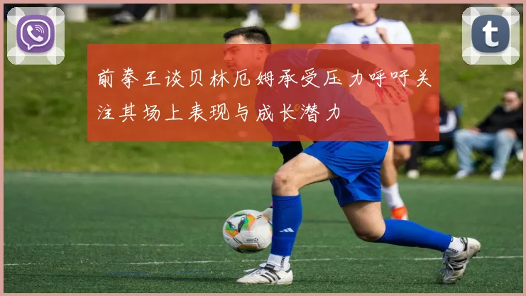 前拳王谈贝林厄姆承受压力呼吁关注其场上表现与成长潜力