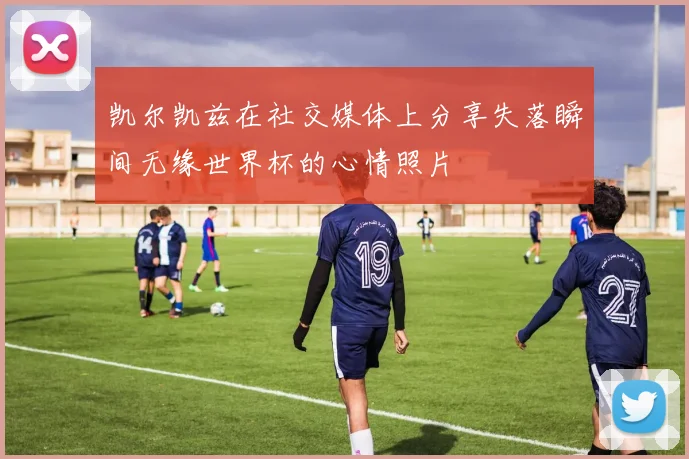 凯尔凯兹在社交媒体上分享失落瞬间无缘世界杯的心情照片