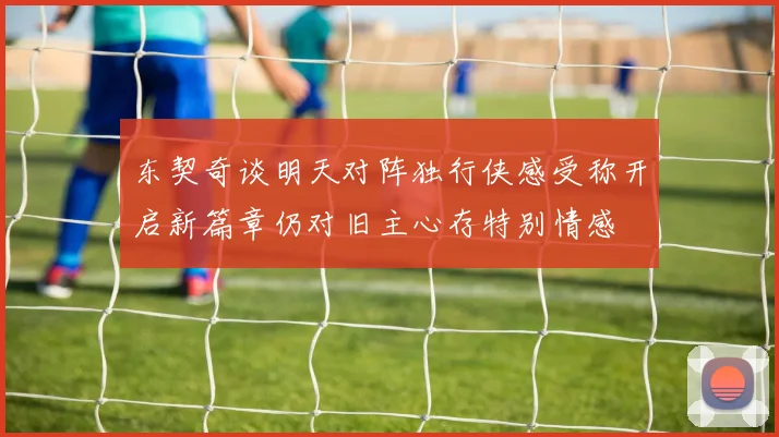 东契奇谈明天对阵独行侠感受称开启新篇章仍对旧主心存特别情感