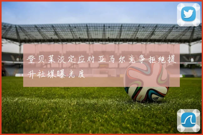 登贝莱淡定应对亚马尔竞争拒绝提升社媒曝光度