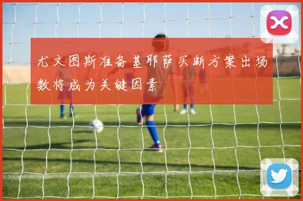 尤文图斯准备基耶萨买断方案出场数将成为关键因素
