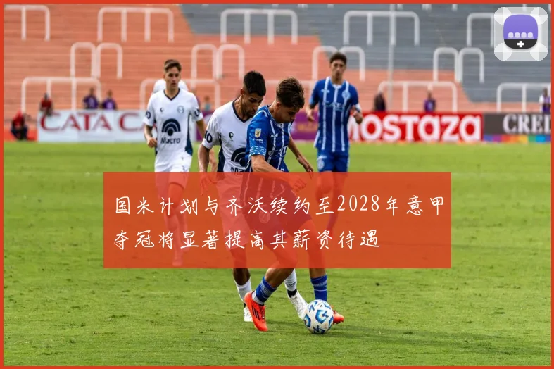 国米计划与齐沃续约至2028年意甲夺冠将显著提高其薪资待遇
