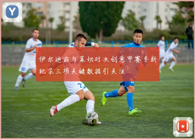 伊尔迪兹与莱切对决创意甲赛季新纪录三项关键数据引关注