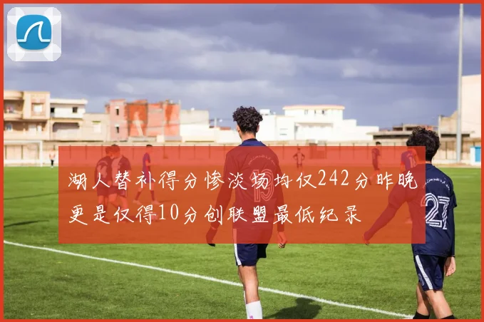 湖人替补得分惨淡场均仅242分昨晚更是仅得10分创联盟最低纪录