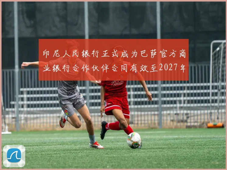 印尼人民银行正式成为巴萨官方商业银行合作伙伴合同有效至2027年