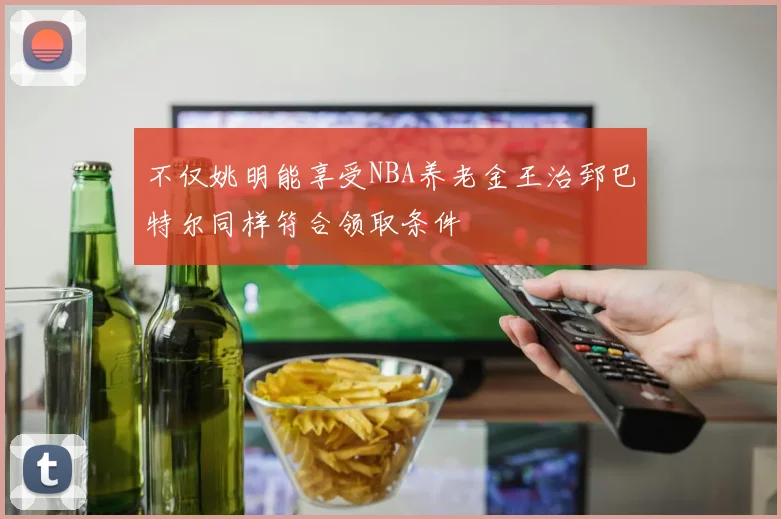不仅姚明能享受NBA养老金王治郅巴特尔同样符合领取条件