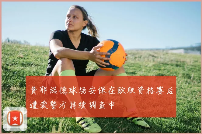 费耶诺德球场安保在欧联资格赛后遭袭警方持续调查中