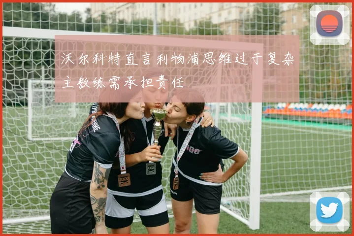 沃尔科特直言利物浦思维过于复杂主教练需承担责任