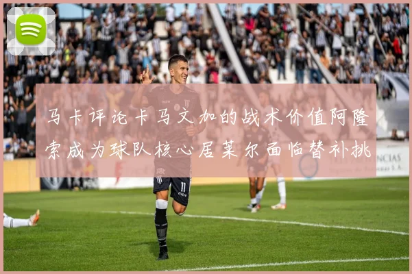 马卡评论卡马文加的战术价值阿隆索成为球队核心居莱尔面临替补挑战