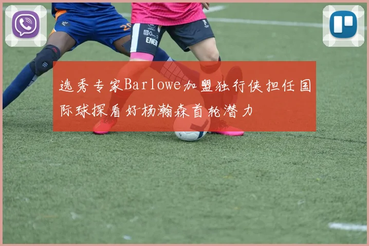 选秀专家Barlowe加盟独行侠担任国际球探看好杨瀚森首轮潜力