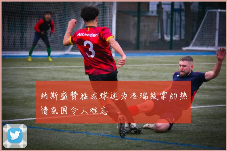 纳斯盛赞猛龙球迷为洛瑞鼓掌的热情氛围令人难忘