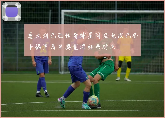 意大利巴西传奇球星同场竞技巴乔卡福罗马里奥重温经典对决