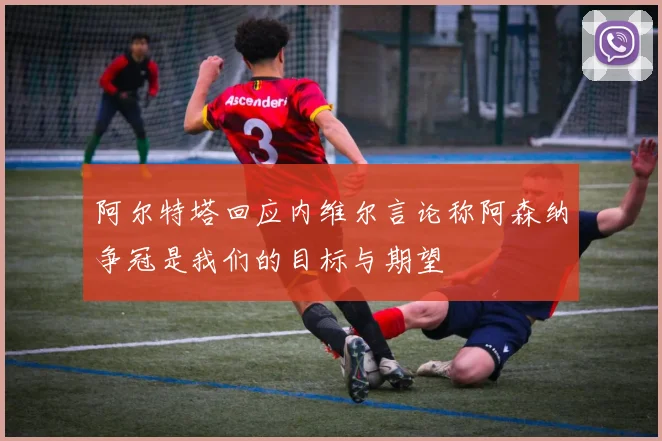 阿尔特塔回应内维尔言论称阿森纳争冠是我们的目标与期望