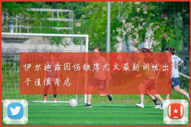 伊尔迪兹因伤缺席尤文最新训练出于谨慎考虑