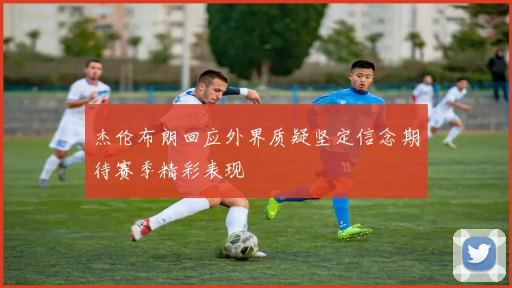 杰伦布朗回应外界质疑坚定信念期待赛季精彩表现