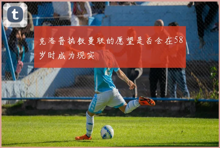 克洛普执教曼联的愿望是否会在58岁时成为现实