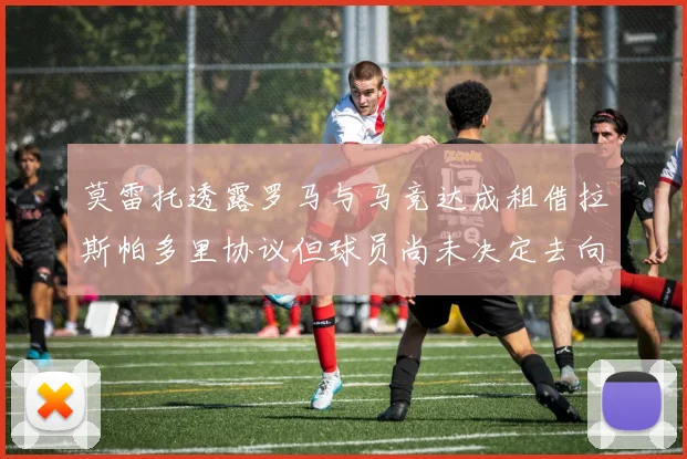 莫雷托透露罗马与马竞达成租借拉斯帕多里协议但球员尚未决定去向