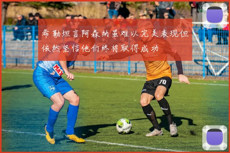 希勒坦言阿森纳虽难以完美表现但依然坚信他们终将取得成功